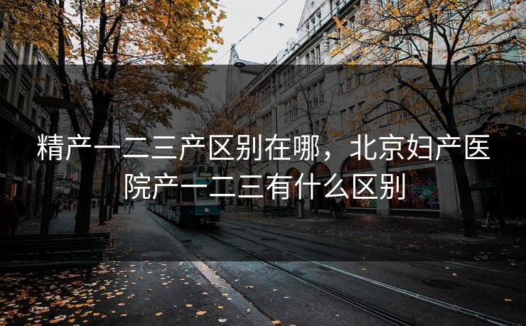 精产一二三产区别在哪，北京妇产医院产一二三有什么区别