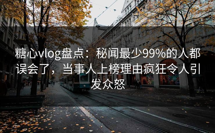 糖心vlog盘点：秘闻最少99%的人都误会了，当事人上榜理由疯狂令人引发众怒