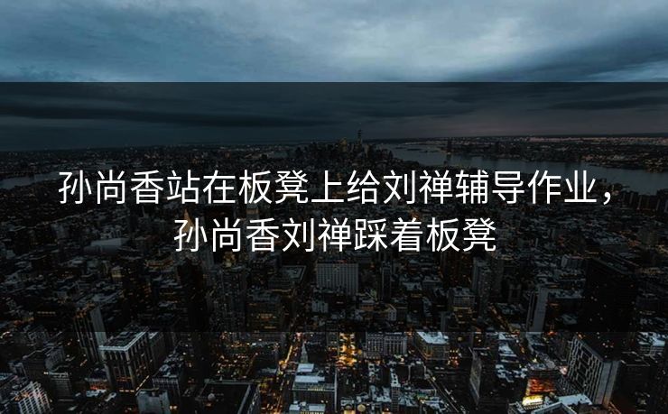 孙尚香站在板凳上给刘禅辅导作业，孙尚香刘禅踩着板凳