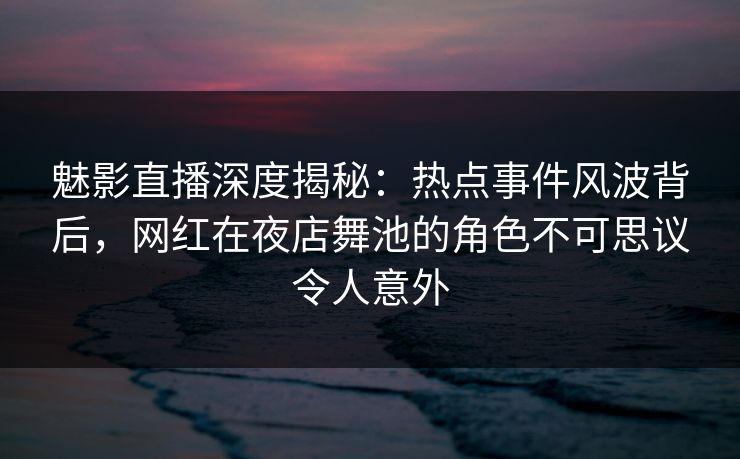 魅影直播深度揭秘：热点事件风波背后，网红在夜店舞池的角色不可思议令人意外