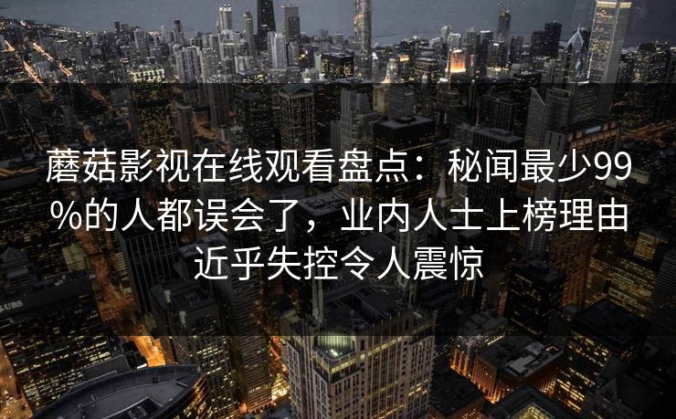 蘑菇影视在线观看盘点:秘闻最少99%的人都误会了,业内人士上榜理由近乎失控令人震惊 蘑菇影视在线观看盘点:秘闻最少99%的人都误会了,业内人士上榜理由近乎失控令人震惊