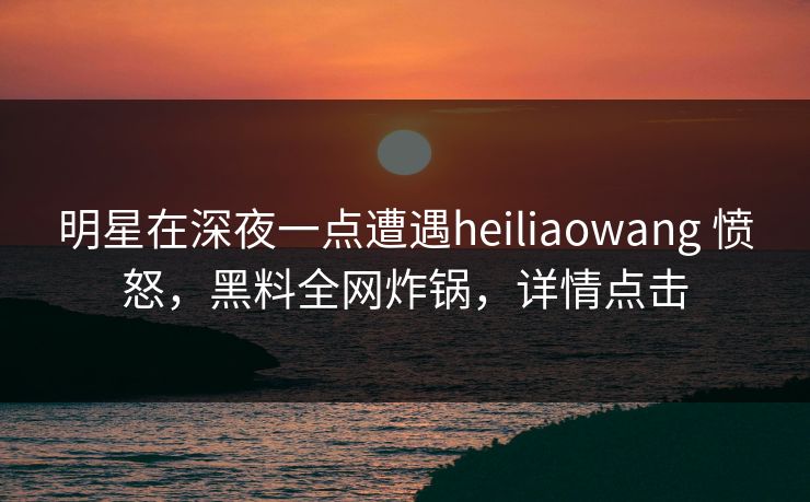 明星在深夜一点遭遇heiliaowang 愤怒,黑料全网炸锅,详情点击 明星在深夜一点遭遇heiliaowang 愤怒,黑料全网炸锅,详情点击