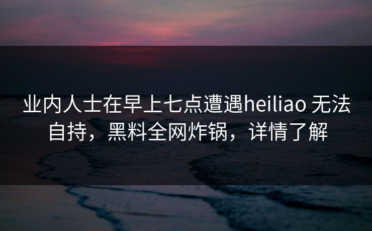 业内人士在早上七点遭遇heiliao 无法自持，黑料全网炸锅，详情了解