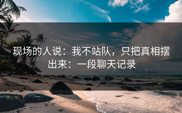现场的人说：我不站队，只把真相摆出来：一段聊天记录