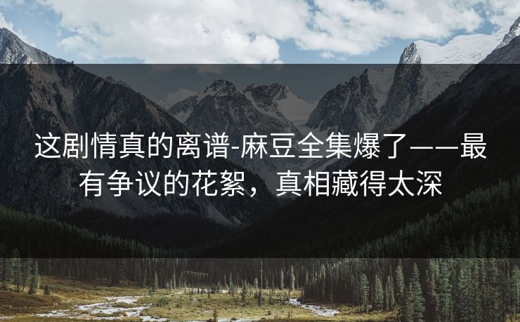 这剧情真的离谱-麻豆全集爆了——最有争议的花絮，真相藏得太深
