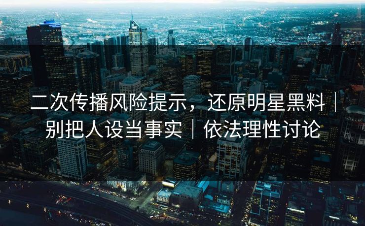 二次传播风险提示，还原明星黑料｜别把人设当事实｜依法理性讨论