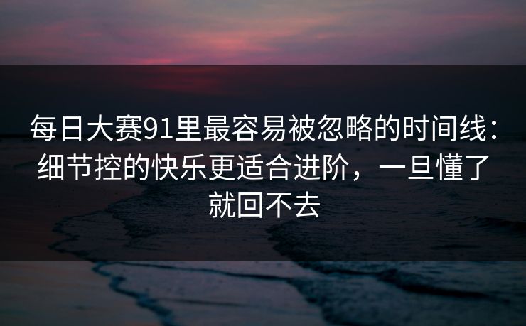 每日大赛91里最容易被忽略的时间线：细节控的快乐更适合进阶，一旦懂了就回不去