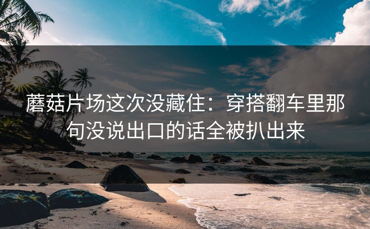 蘑菇片场这次没藏住：穿搭翻车里那句没说出口的话全被扒出来