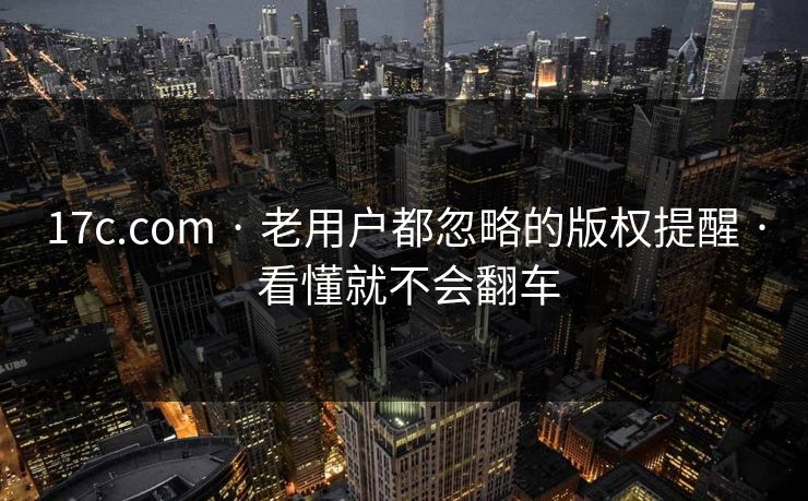 17c.com · 老用户都忽略的版权提醒 · 看懂就不会翻车