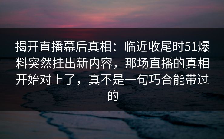 揭开直播幕后真相：临近收尾时51爆料突然挂出新内容，那场直播的真相开始对上了，真不是一句巧合能带过的